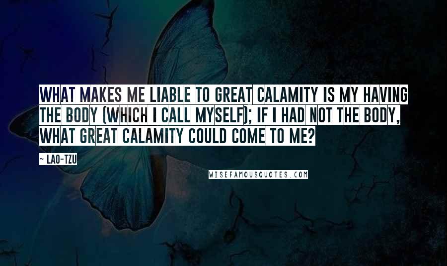 Lao-Tzu Quotes: What makes me liable to great calamity is my having the body (which I call myself); if I had not the body, what great calamity could come to me?