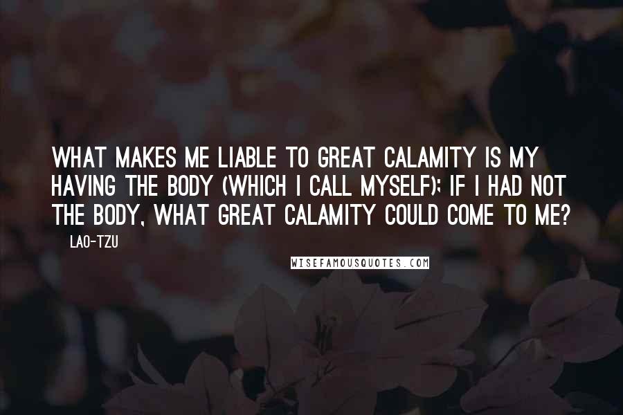 Lao-Tzu Quotes: What makes me liable to great calamity is my having the body (which I call myself); if I had not the body, what great calamity could come to me?