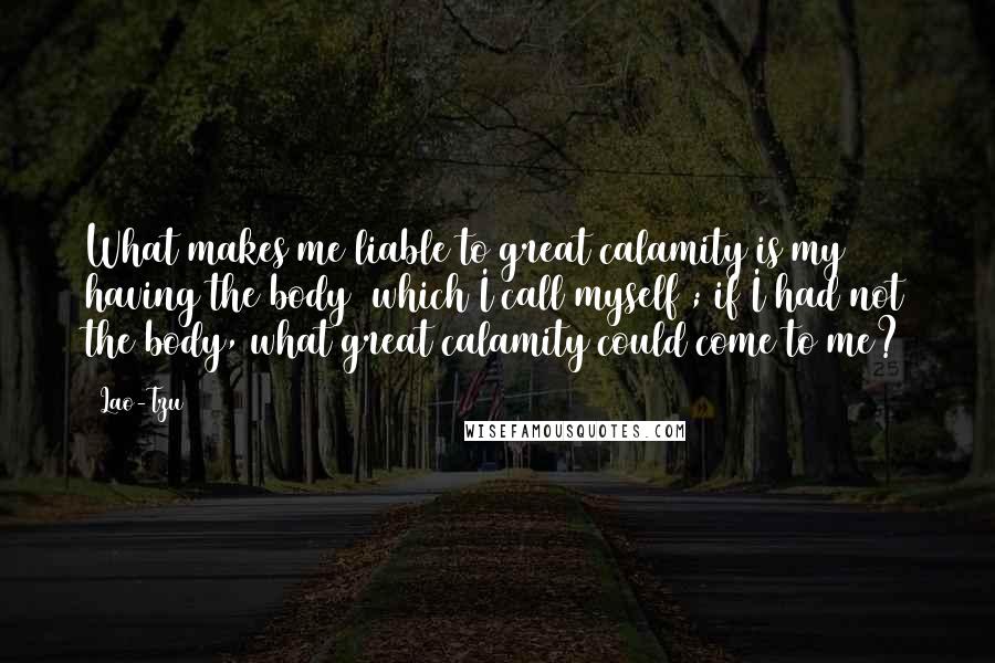 Lao-Tzu Quotes: What makes me liable to great calamity is my having the body (which I call myself); if I had not the body, what great calamity could come to me?