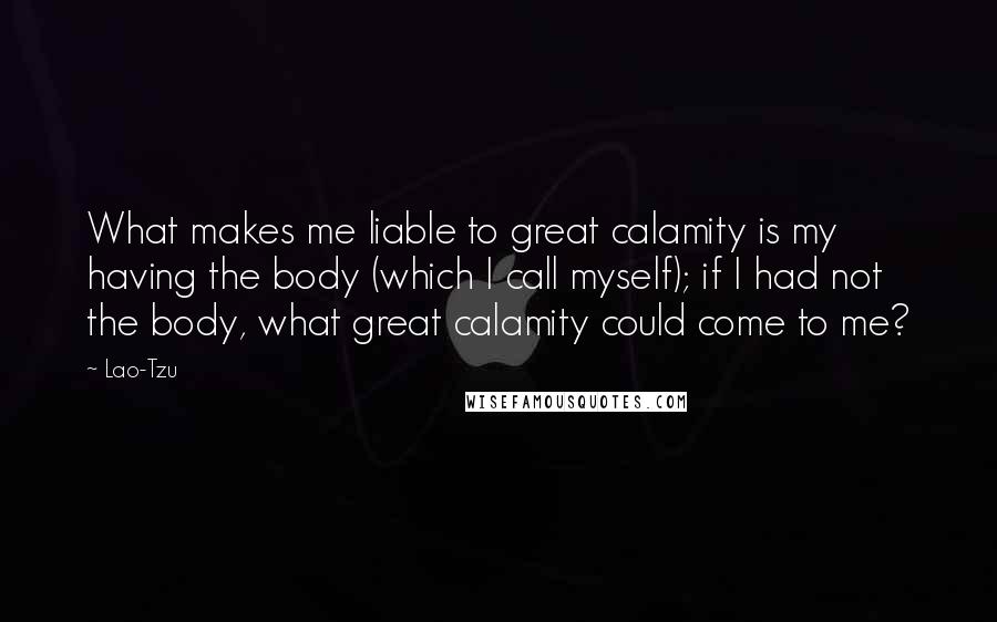 Lao-Tzu Quotes: What makes me liable to great calamity is my having the body (which I call myself); if I had not the body, what great calamity could come to me?