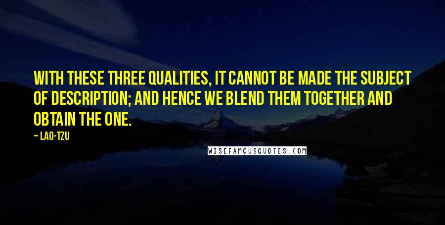 Lao-Tzu Quotes: With these three qualities, it cannot be made the subject of description; and hence we blend them together and obtain The One.