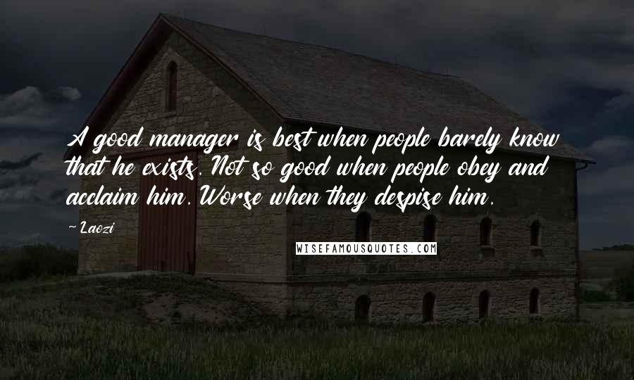 Laozi Quotes: A good manager is best when people barely know that he exists. Not so good when people obey and acclaim him. Worse when they despise him.