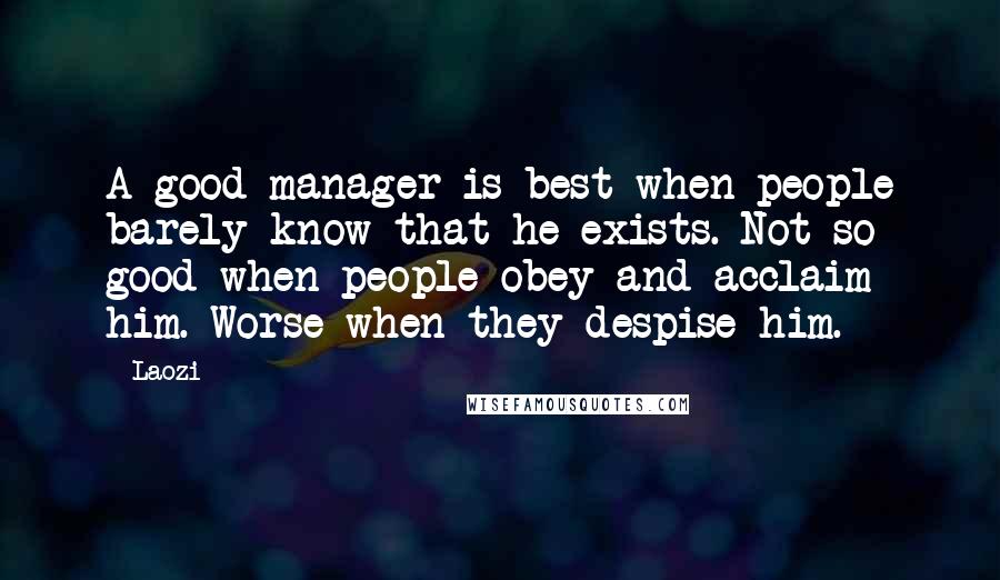 Laozi Quotes: A good manager is best when people barely know that he exists. Not so good when people obey and acclaim him. Worse when they despise him.