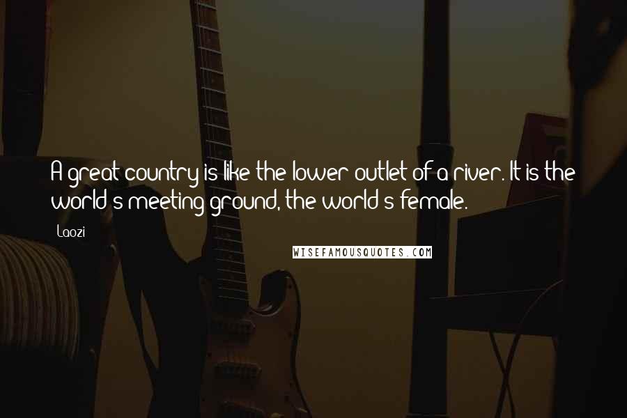 Laozi Quotes: A great country is like the lower outlet of a river. It is the world's meeting ground, the world's female.