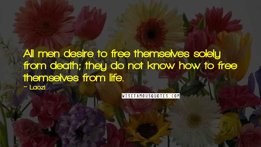 Laozi Quotes: All men desire to free themselves solely from death; they do not know how to free themselves from life.