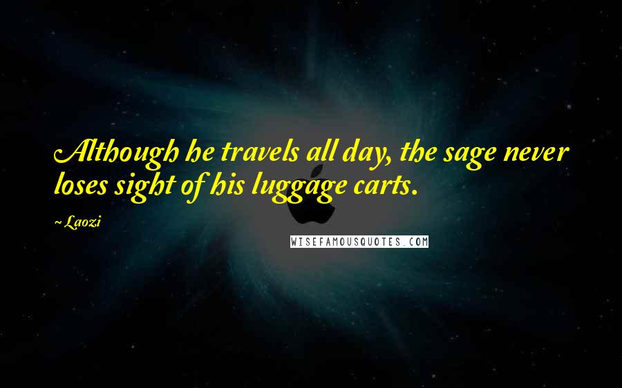 Laozi Quotes: Although he travels all day, the sage never loses sight of his luggage carts.