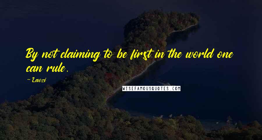 Laozi Quotes: By not claiming to be first in the world one can rule.