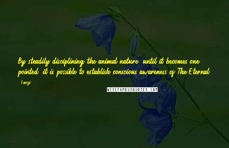 Laozi Quotes: By steadily disciplining the animal nature, until it becomes one pointed, it is possible to establish conscious awareness of The Eternal.