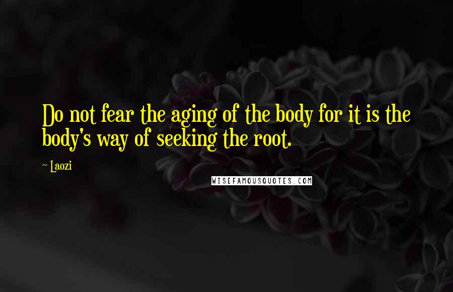 Laozi Quotes: Do not fear the aging of the body for it is the body's way of seeking the root.
