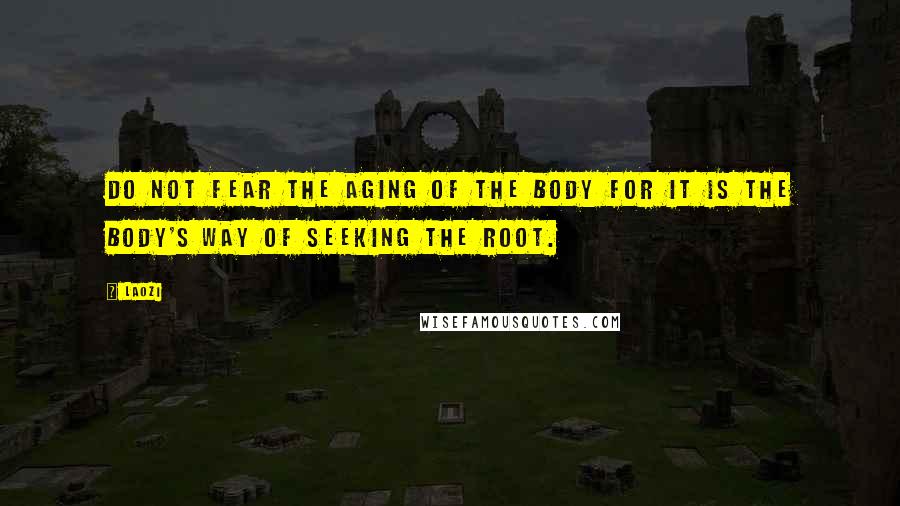 Laozi Quotes: Do not fear the aging of the body for it is the body's way of seeking the root.