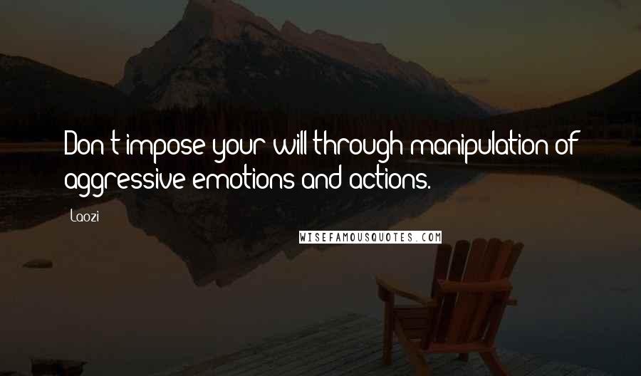 Laozi Quotes: Don't impose your will through manipulation of aggressive emotions and actions.