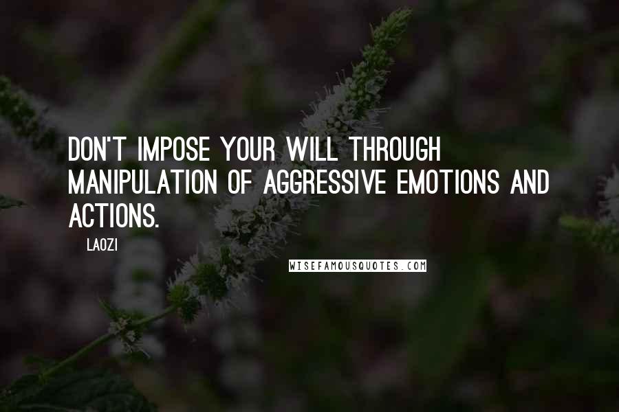 Laozi Quotes: Don't impose your will through manipulation of aggressive emotions and actions.