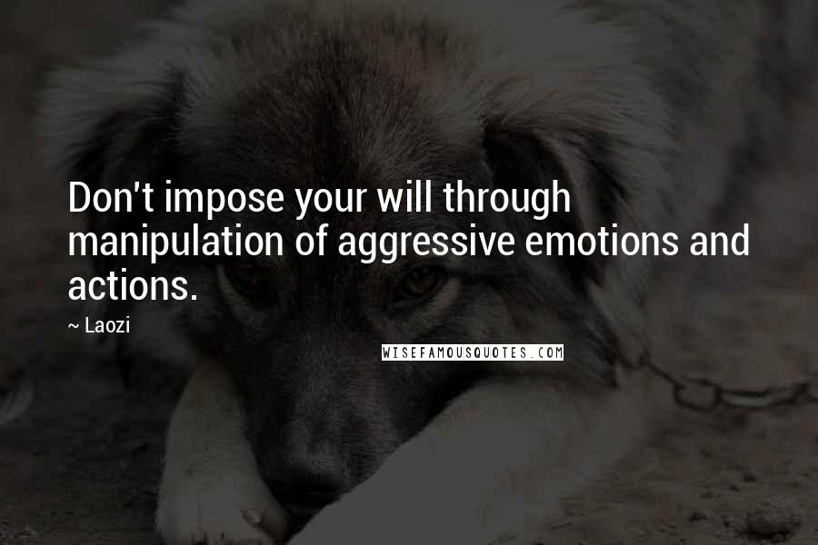 Laozi Quotes: Don't impose your will through manipulation of aggressive emotions and actions.