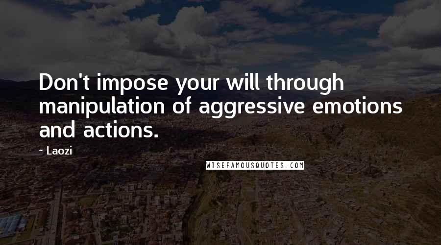 Laozi Quotes: Don't impose your will through manipulation of aggressive emotions and actions.