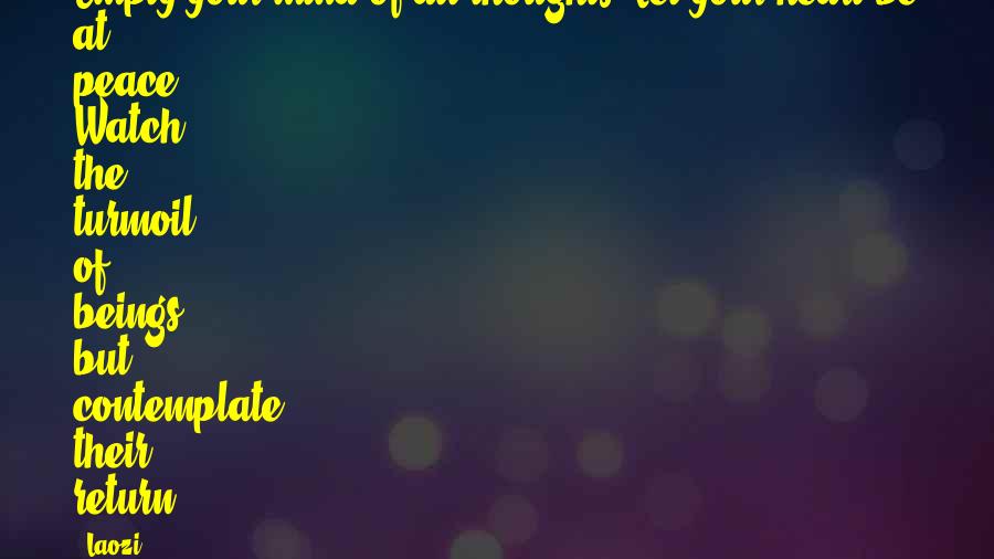 Laozi Quotes: Empty your mind of all thoughts. Let your heart be at peace. Watch the turmoil of beings, but contemplate their return.