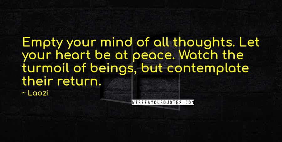 Laozi Quotes: Empty your mind of all thoughts. Let your heart be at peace. Watch the turmoil of beings, but contemplate their return.