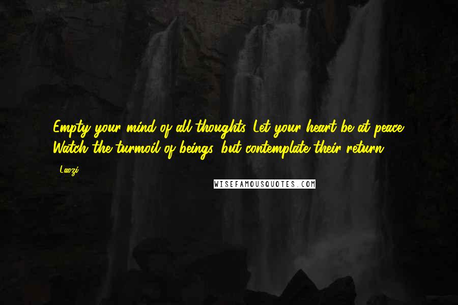 Laozi Quotes: Empty your mind of all thoughts. Let your heart be at peace. Watch the turmoil of beings, but contemplate their return.