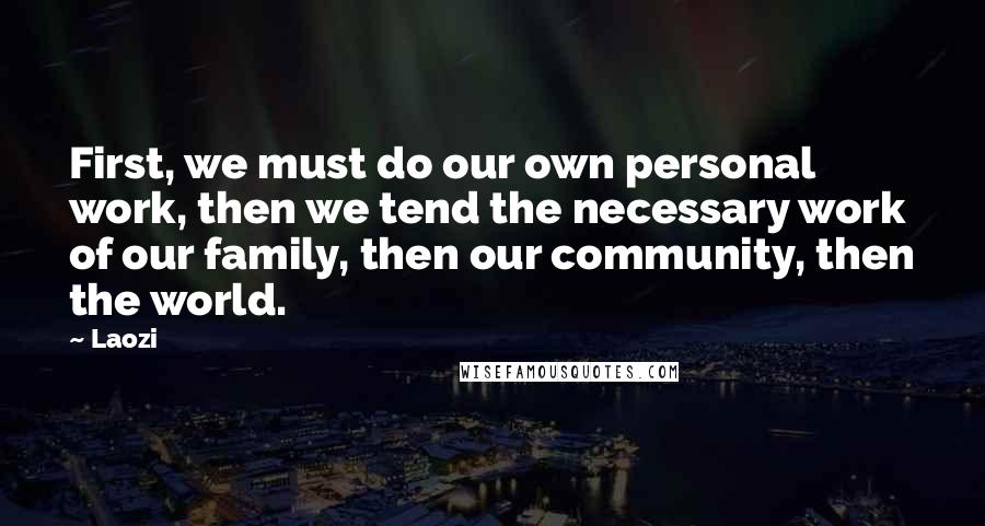 Laozi Quotes: First, we must do our own personal work, then we tend the necessary work of our family, then our community, then the world.