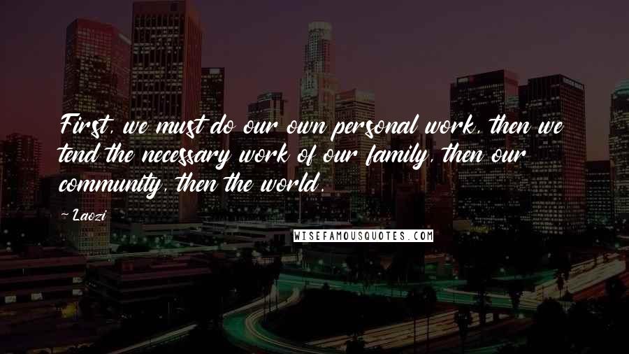 Laozi Quotes: First, we must do our own personal work, then we tend the necessary work of our family, then our community, then the world.