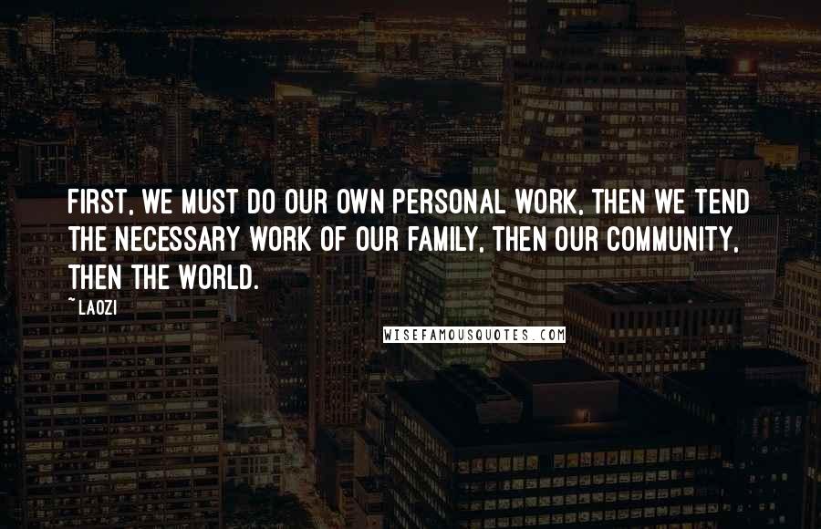 Laozi Quotes: First, we must do our own personal work, then we tend the necessary work of our family, then our community, then the world.