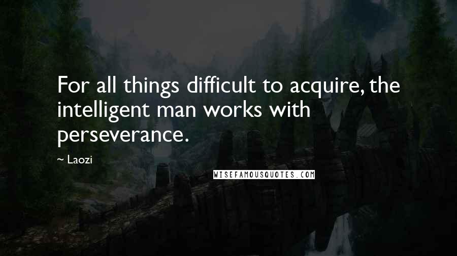 Laozi Quotes: For all things difficult to acquire, the intelligent man works with perseverance.