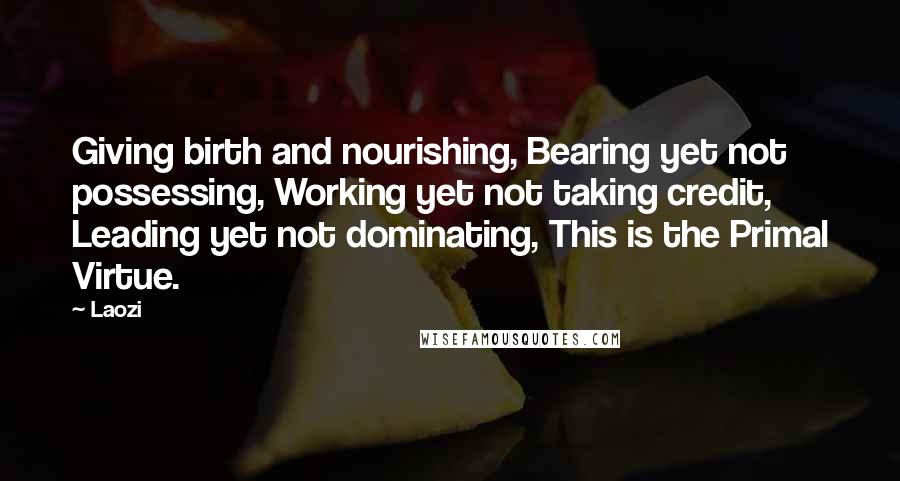 Laozi Quotes: Giving birth and nourishing, Bearing yet not possessing, Working yet not taking credit, Leading yet not dominating, This is the Primal Virtue.