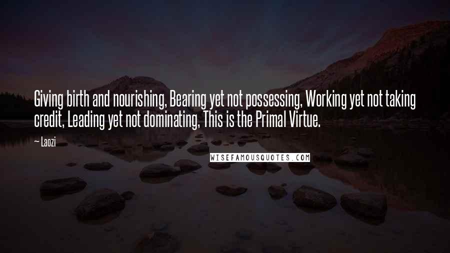 Laozi Quotes: Giving birth and nourishing, Bearing yet not possessing, Working yet not taking credit, Leading yet not dominating, This is the Primal Virtue.