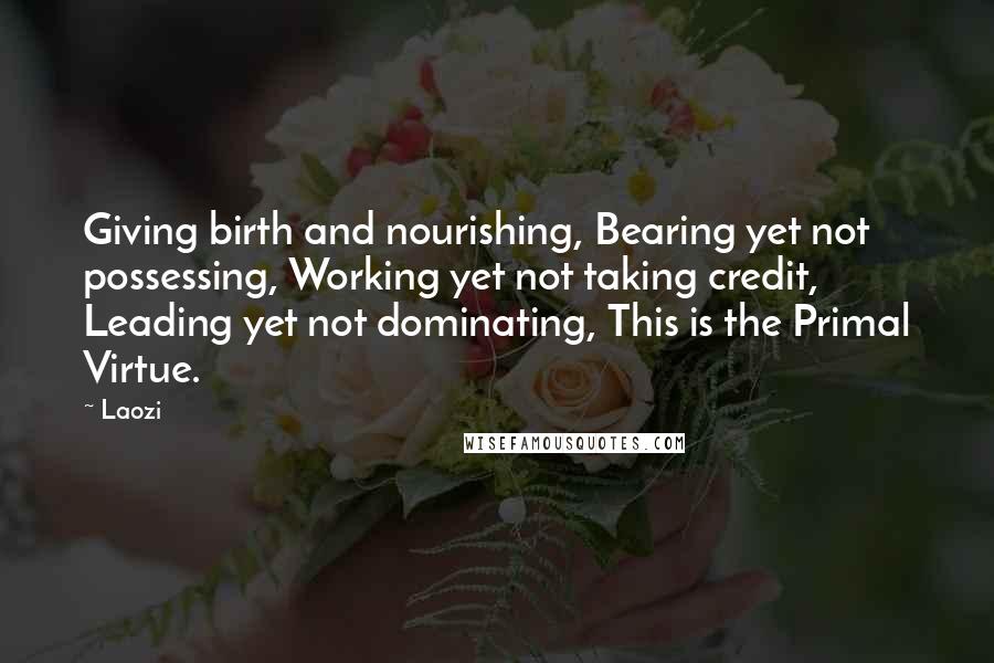 Laozi Quotes: Giving birth and nourishing, Bearing yet not possessing, Working yet not taking credit, Leading yet not dominating, This is the Primal Virtue.