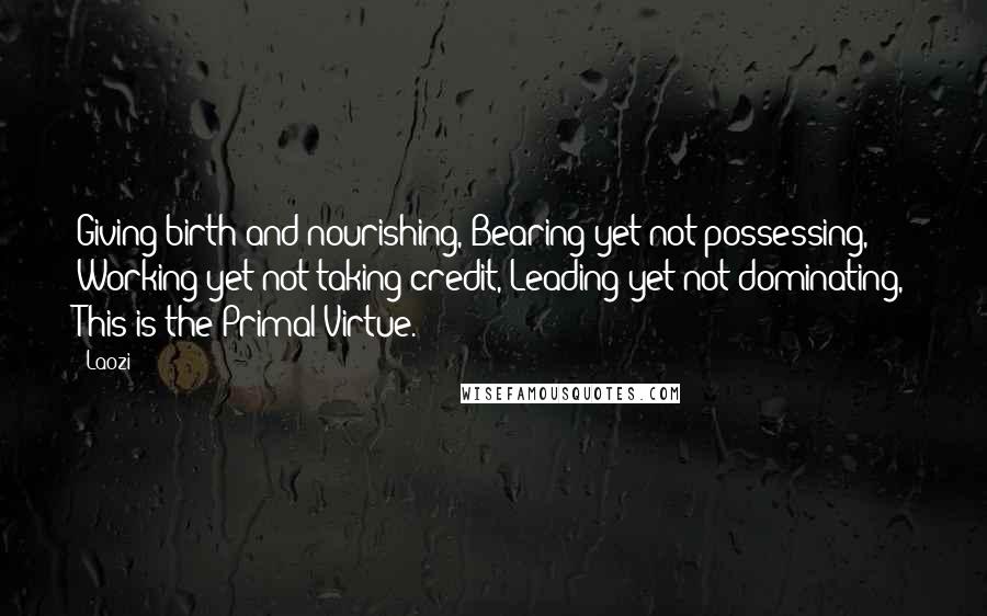 Laozi Quotes: Giving birth and nourishing, Bearing yet not possessing, Working yet not taking credit, Leading yet not dominating, This is the Primal Virtue.