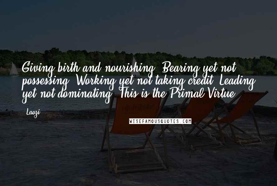 Laozi Quotes: Giving birth and nourishing, Bearing yet not possessing, Working yet not taking credit, Leading yet not dominating, This is the Primal Virtue.