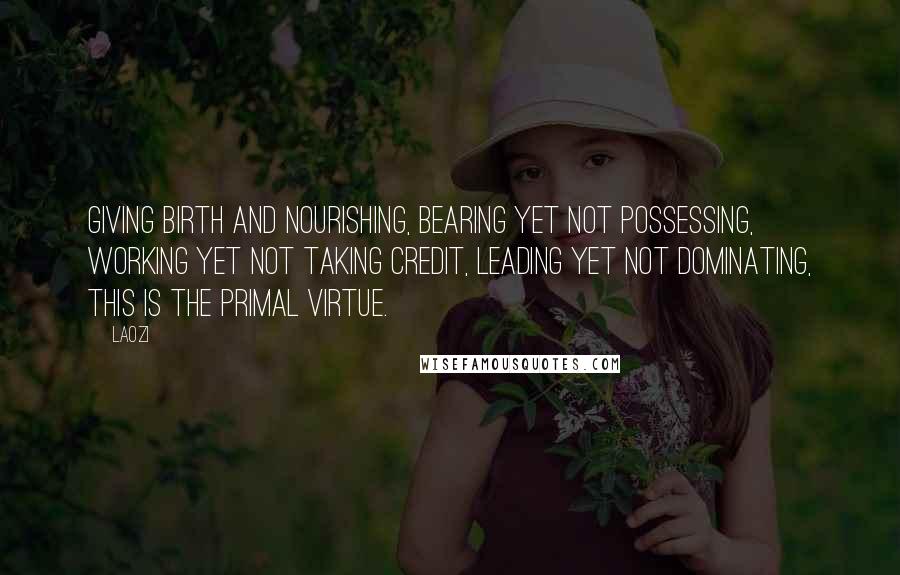 Laozi Quotes: Giving birth and nourishing, Bearing yet not possessing, Working yet not taking credit, Leading yet not dominating, This is the Primal Virtue.