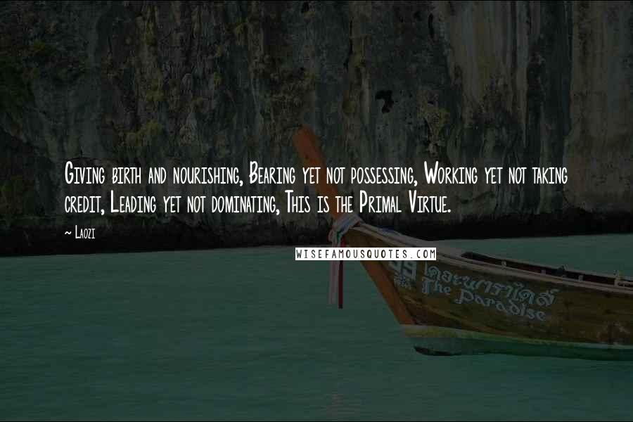 Laozi Quotes: Giving birth and nourishing, Bearing yet not possessing, Working yet not taking credit, Leading yet not dominating, This is the Primal Virtue.