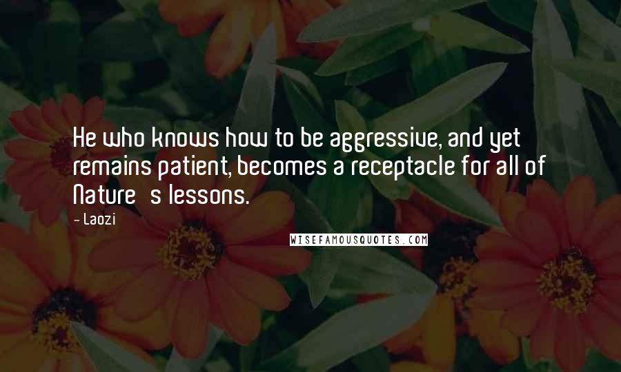 Laozi Quotes: He who knows how to be aggressive, and yet remains patient, becomes a receptacle for all of Nature's lessons.