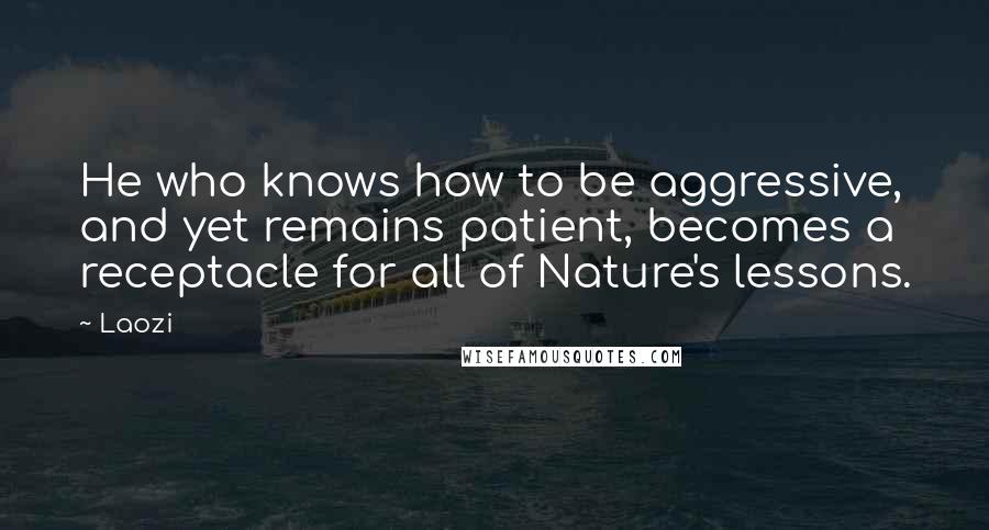 Laozi Quotes: He who knows how to be aggressive, and yet remains patient, becomes a receptacle for all of Nature's lessons.
