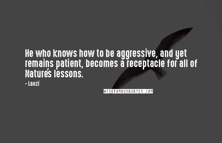 Laozi Quotes: He who knows how to be aggressive, and yet remains patient, becomes a receptacle for all of Nature's lessons.