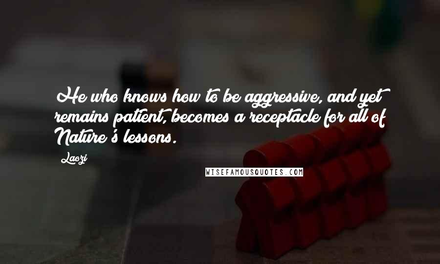 Laozi Quotes: He who knows how to be aggressive, and yet remains patient, becomes a receptacle for all of Nature's lessons.