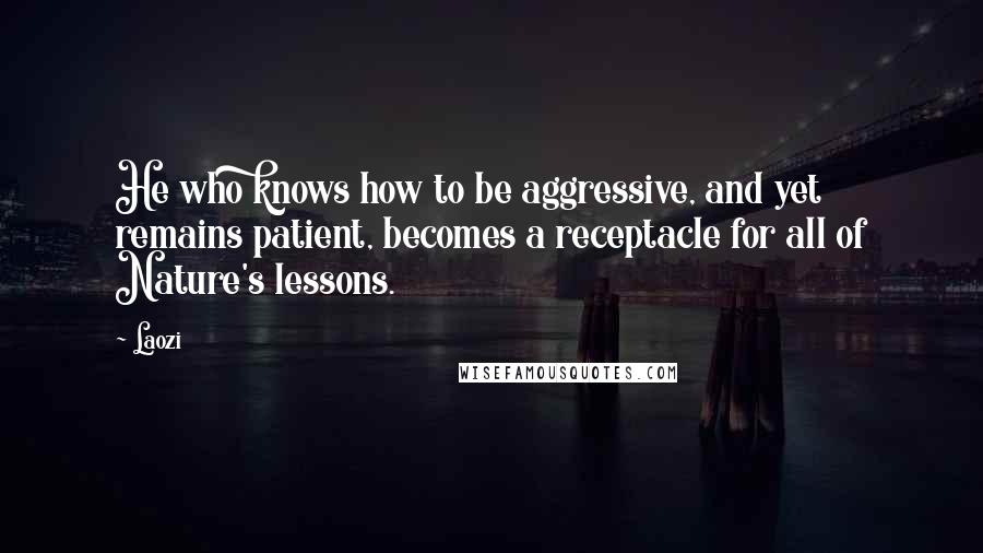 Laozi Quotes: He who knows how to be aggressive, and yet remains patient, becomes a receptacle for all of Nature's lessons.