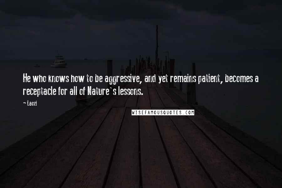 Laozi Quotes: He who knows how to be aggressive, and yet remains patient, becomes a receptacle for all of Nature's lessons.