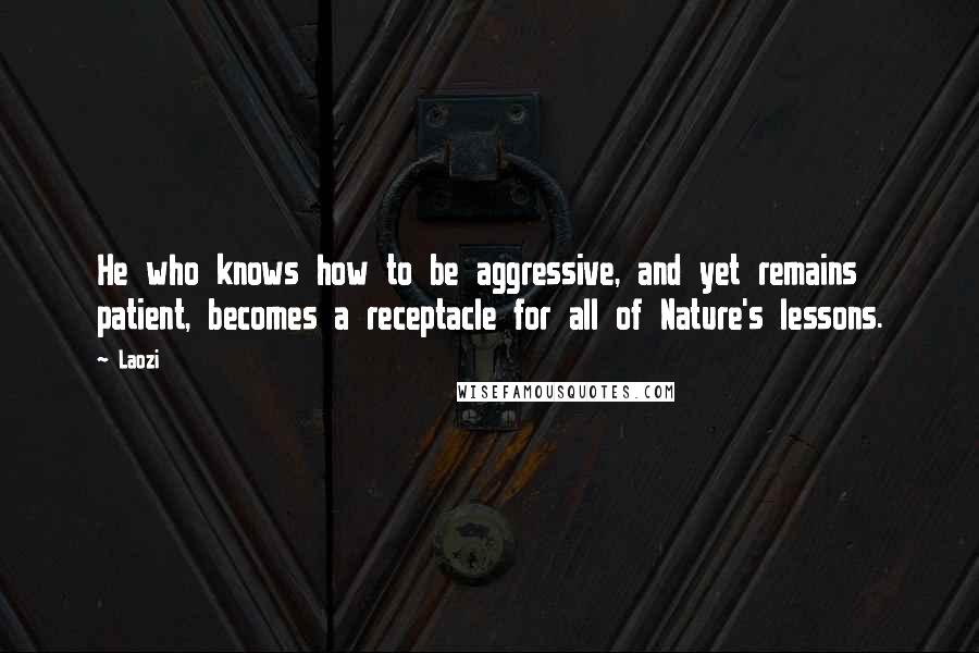 Laozi Quotes: He who knows how to be aggressive, and yet remains patient, becomes a receptacle for all of Nature's lessons.