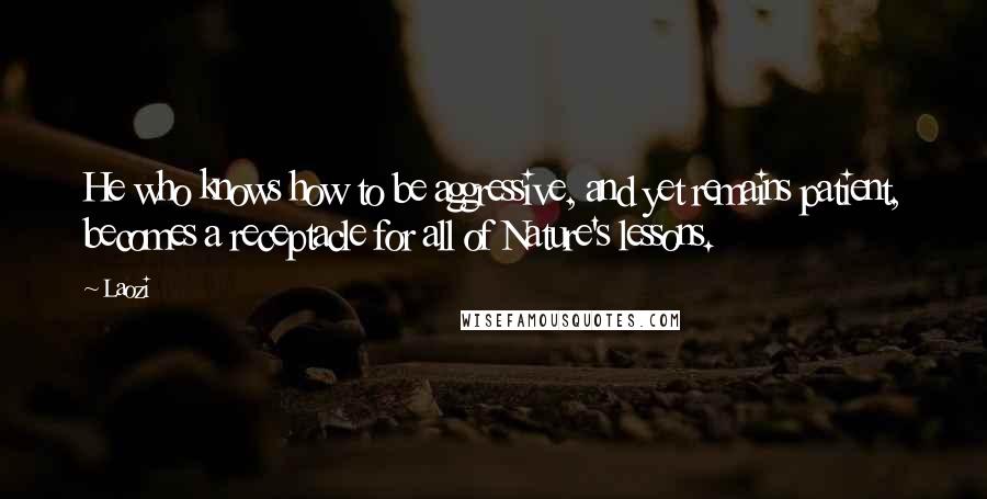 Laozi Quotes: He who knows how to be aggressive, and yet remains patient, becomes a receptacle for all of Nature's lessons.