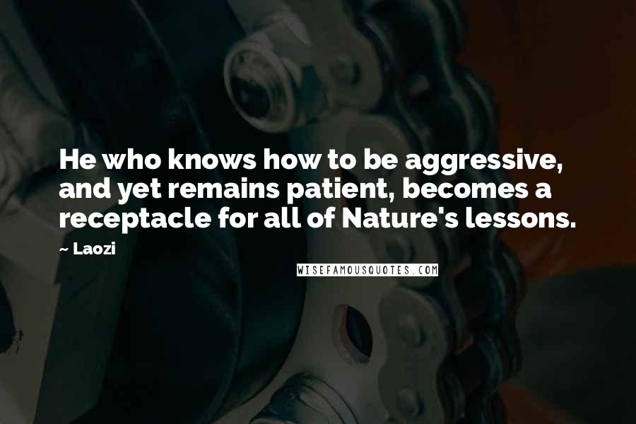 Laozi Quotes: He who knows how to be aggressive, and yet remains patient, becomes a receptacle for all of Nature's lessons.