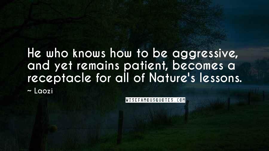 Laozi Quotes: He who knows how to be aggressive, and yet remains patient, becomes a receptacle for all of Nature's lessons.