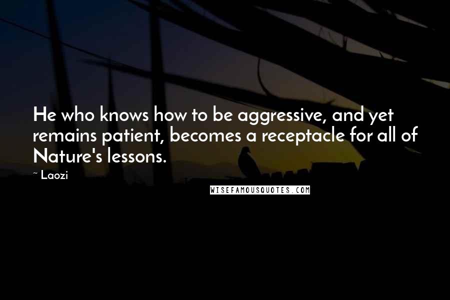 Laozi Quotes: He who knows how to be aggressive, and yet remains patient, becomes a receptacle for all of Nature's lessons.