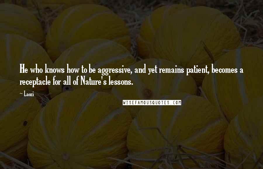 Laozi Quotes: He who knows how to be aggressive, and yet remains patient, becomes a receptacle for all of Nature's lessons.