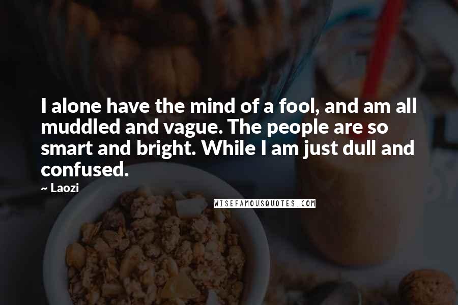 Laozi Quotes: I alone have the mind of a fool, and am all muddled and vague. The people are so smart and bright. While I am just dull and confused.