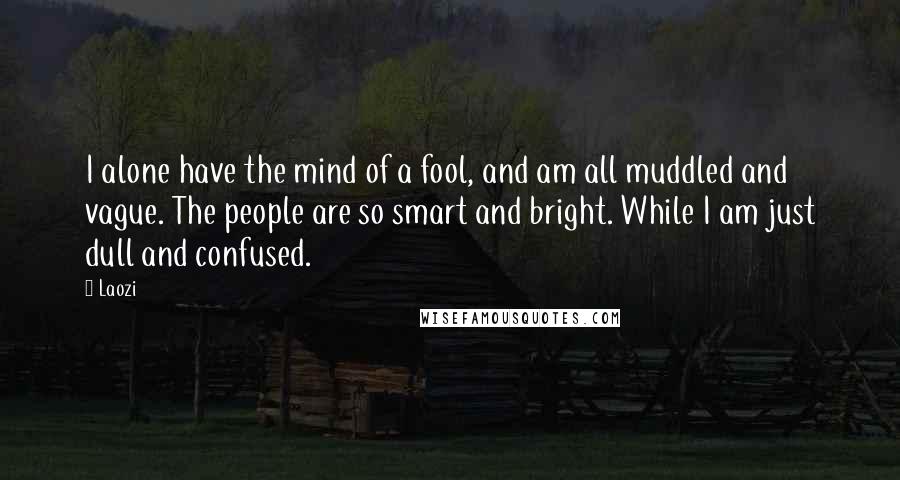 Laozi Quotes: I alone have the mind of a fool, and am all muddled and vague. The people are so smart and bright. While I am just dull and confused.