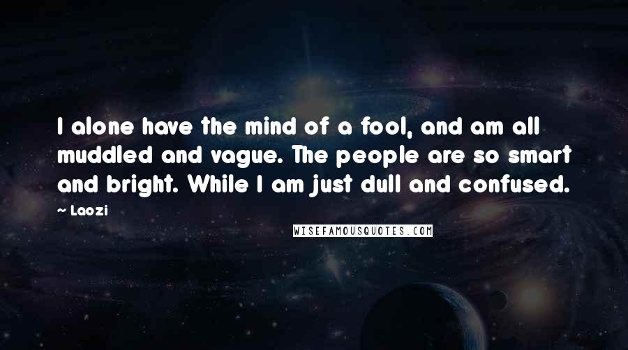 Laozi Quotes: I alone have the mind of a fool, and am all muddled and vague. The people are so smart and bright. While I am just dull and confused.