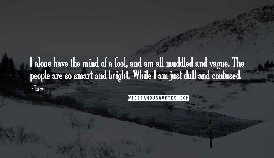 Laozi Quotes: I alone have the mind of a fool, and am all muddled and vague. The people are so smart and bright. While I am just dull and confused.