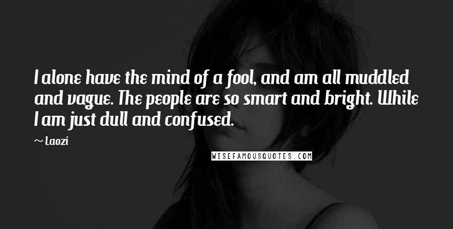 Laozi Quotes: I alone have the mind of a fool, and am all muddled and vague. The people are so smart and bright. While I am just dull and confused.