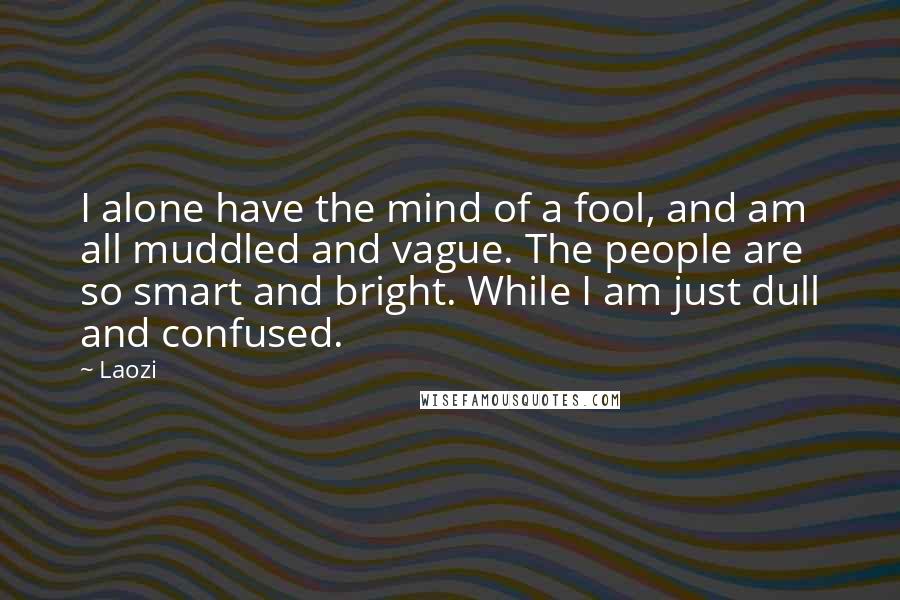 Laozi Quotes: I alone have the mind of a fool, and am all muddled and vague. The people are so smart and bright. While I am just dull and confused.